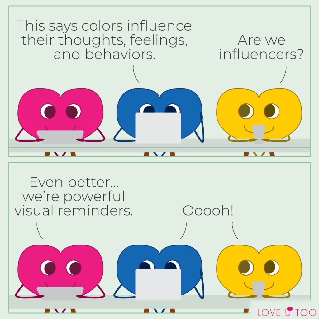 A 2-frame self-acceptance and color therapy webcomic strip featuring colorful heart characters. Upper: Pink, blue, and yellow heart characters sit together at a table. The pink heart is looking at their tablet. The blue character is looking at their laptop. The yellow heart is holding a phone and looking towards the blue heart. Text above the blue heart reads: This says colors influence our thoughts, feelings, and behaviors. Text above the yellow heart reads: Are we influencers? Lower: The pink heart character looks towards the blue and yellow hearts. The blue heart looks towards the pink heart. Text above the pink heart reads: Even better…we’re powerful visual reminders. Text above the blue and yellow hearts reads: Ooooh!